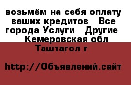 возьмём на себя оплату ваших кредитов - Все города Услуги » Другие   . Кемеровская обл.,Таштагол г.